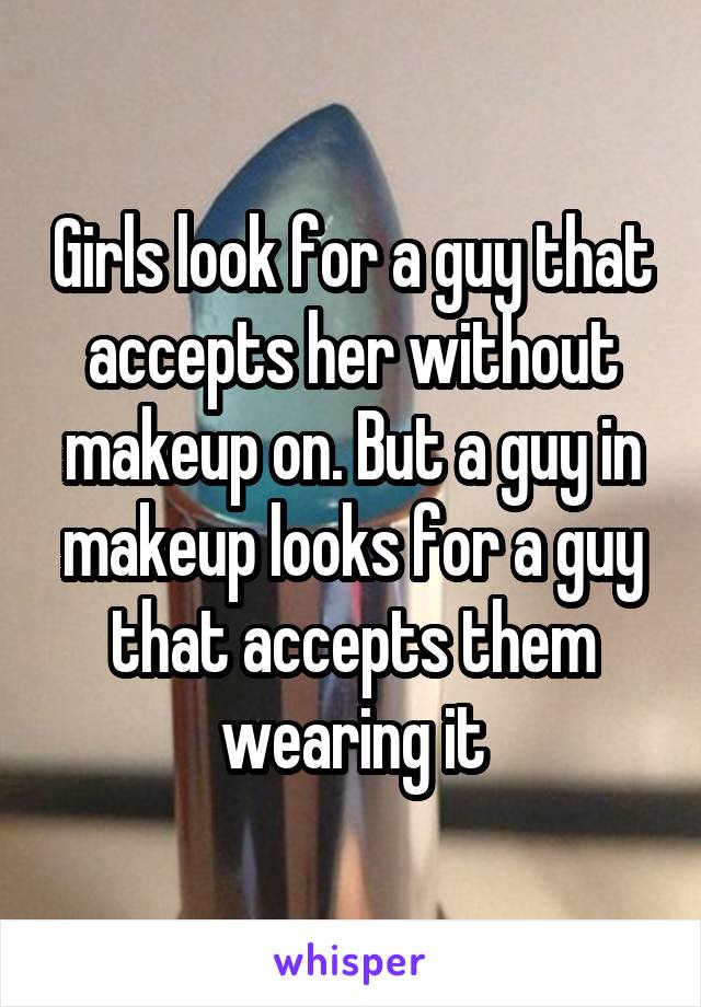 Girls look for a guy that accepts her without makeup on. But a guy in makeup looks for a guy that accepts them wearing it