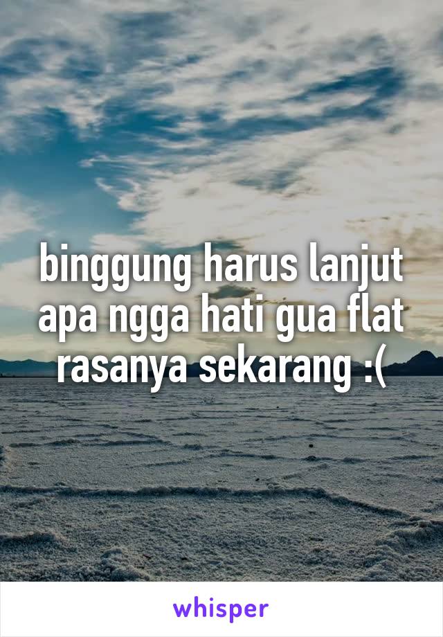 binggung harus lanjut apa ngga hati gua flat rasanya sekarang :(