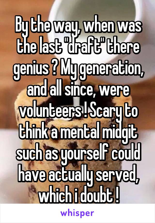 By the way, when was the last "draft" there genius ? My generation, and all since, were volunteers ! Scary to think a mental midgit such as yourself could have actually served, which i doubt !