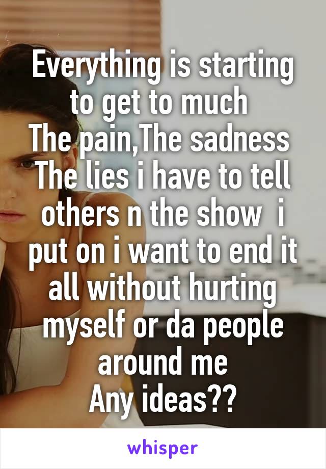 Everything is starting to get to much 
The pain,The sadness 
The lies i have to tell others n the show  i put on i want to end it all without hurting myself or da people around me
Any ideas??