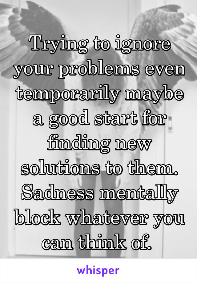 Trying to ignore your problems even temporarily maybe a good start for finding new solutions to them.
Sadness mentally block whatever you can think of. 