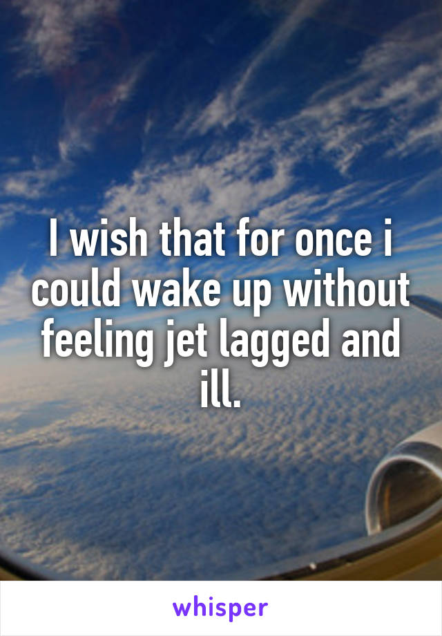 I wish that for once i could wake up without feeling jet lagged and ill.