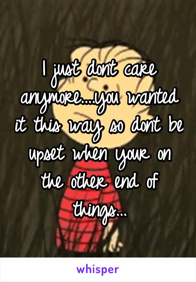 I just dont care anymore....you wanted it this way so dont be upset when your on the other end of things...