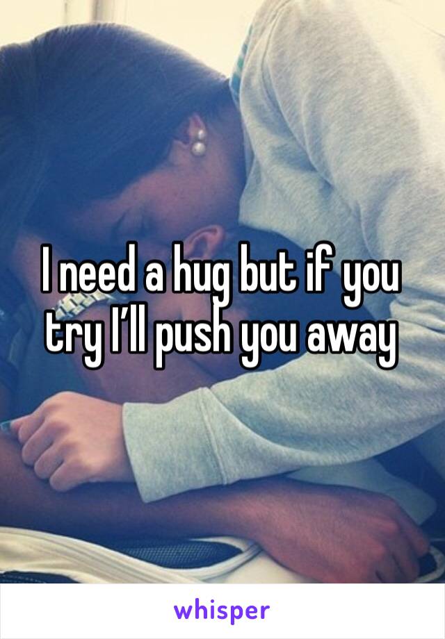 I need a hug but if you try I’ll push you away