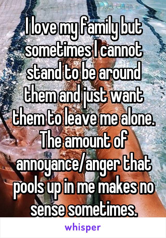 I love my family but sometimes I cannot stand to be around them and just want them to leave me alone. The amount of annoyance/anger that pools up in me makes no sense sometimes.