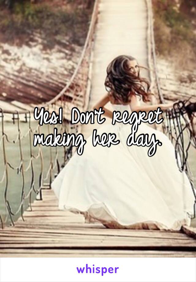 Yes! Don’t regret making her day.