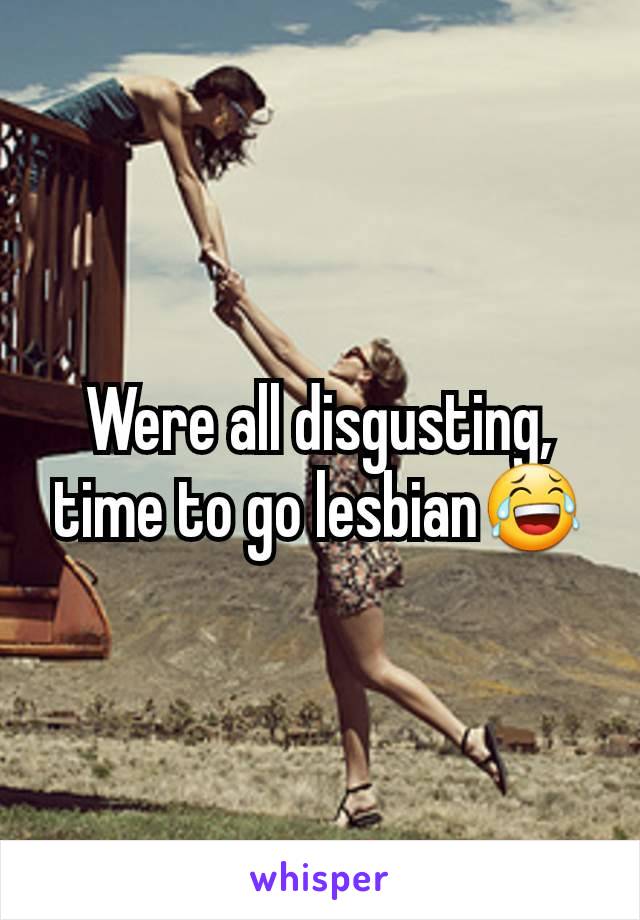 Were all disgusting, time to go lesbian😂