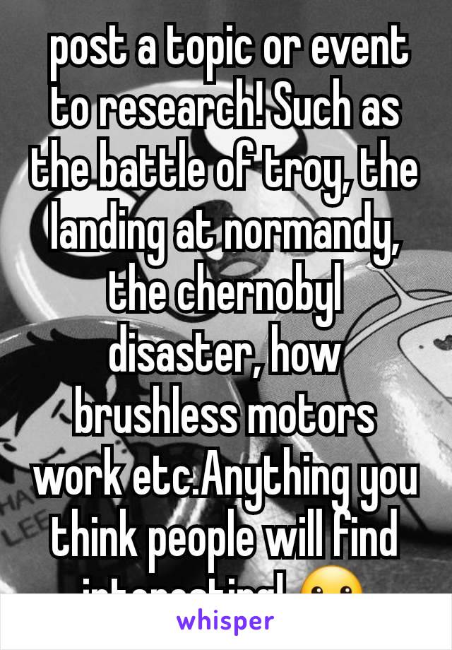  post a topic or event to research! Such as the battle of troy, the landing at normandy, the chernobyl disaster, how brushless motors work etc.Anything you think people will find interesting! 🙂