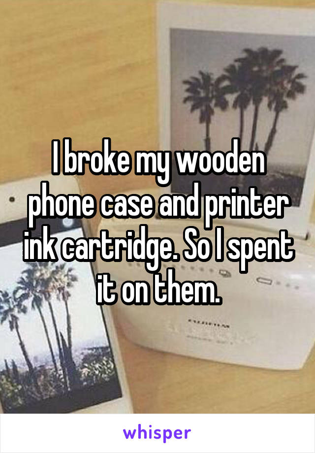 I broke my wooden phone case and printer ink cartridge. So I spent it on them.