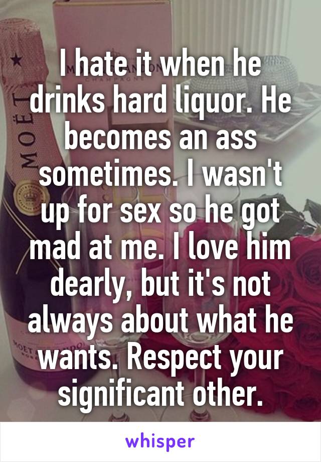 I hate it when he drinks hard liquor. He becomes an ass sometimes. I wasn't up for sex so he got mad at me. I love him dearly, but it's not always about what he wants. Respect your significant other.