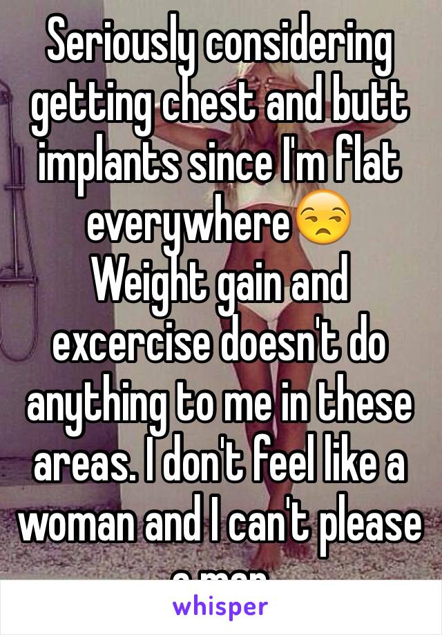 Seriously considering getting chest and butt implants since I'm flat everywhere😒
Weight gain and excercise doesn't do anything to me in these areas. I don't feel like a woman and I can't please a man