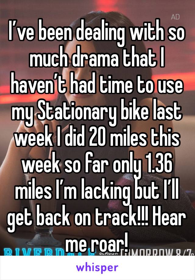 I’ve been dealing with so much drama that I haven’t had time to use my Stationary bike last week I did 20 miles this week so far only 1.36 miles I’m lacking but I’ll get back on track!!! Hear me roar!