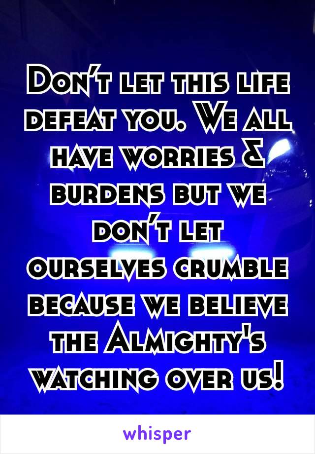 Don’t let this life defeat you. We all have worries & burdens but we don’t let ourselves crumble because we believe the Almighty's watching over us!