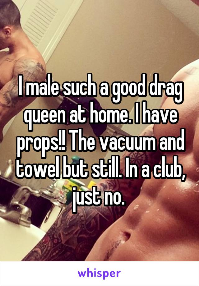 I male such a good drag queen at home. I have props!! The vacuum and towel but still. In a club, just no. 