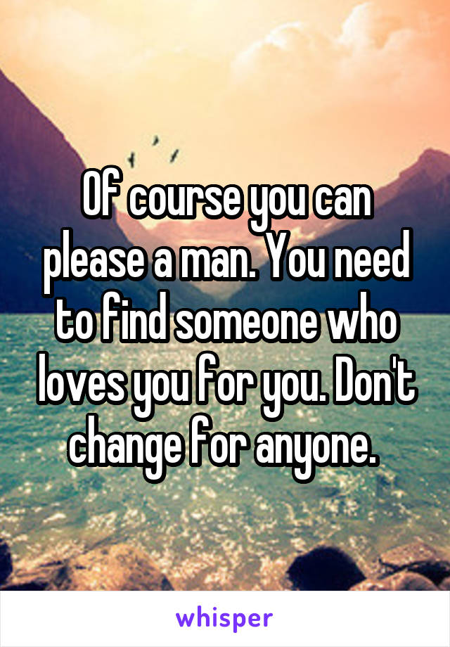 Of course you can please a man. You need to find someone who loves you for you. Don't change for anyone. 