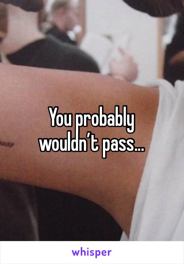 You probably wouldn’t pass...
