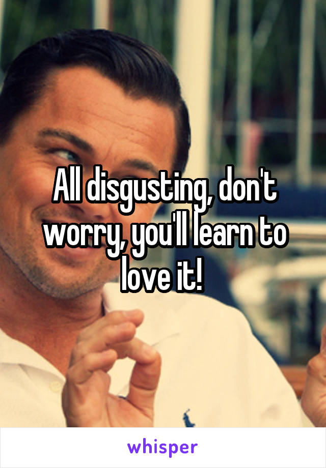 All disgusting, don't worry, you'll learn to love it! 