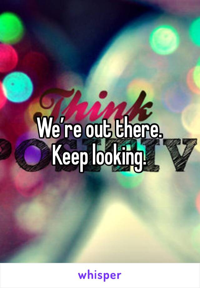 We’re out there. Keep looking. 