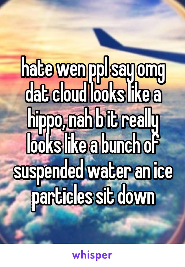 hate wen ppl say omg dat cloud looks like a hippo, nah b it really looks like a bunch of suspended water an ice particles sit down