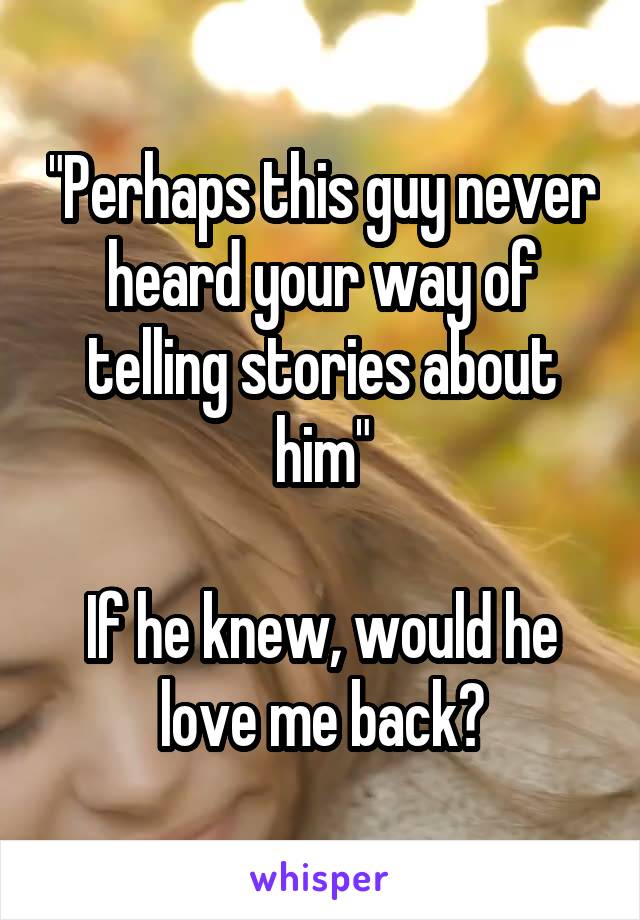 "Perhaps this guy never heard your way of telling stories about him"

If he knew, would he love me back?