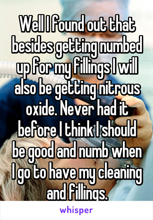 Well I found out that besides getting numbed up for my fillings I will also be getting nitrous oxide. Never had it before I think I should be good and numb when I go to have my cleaning and fillings.