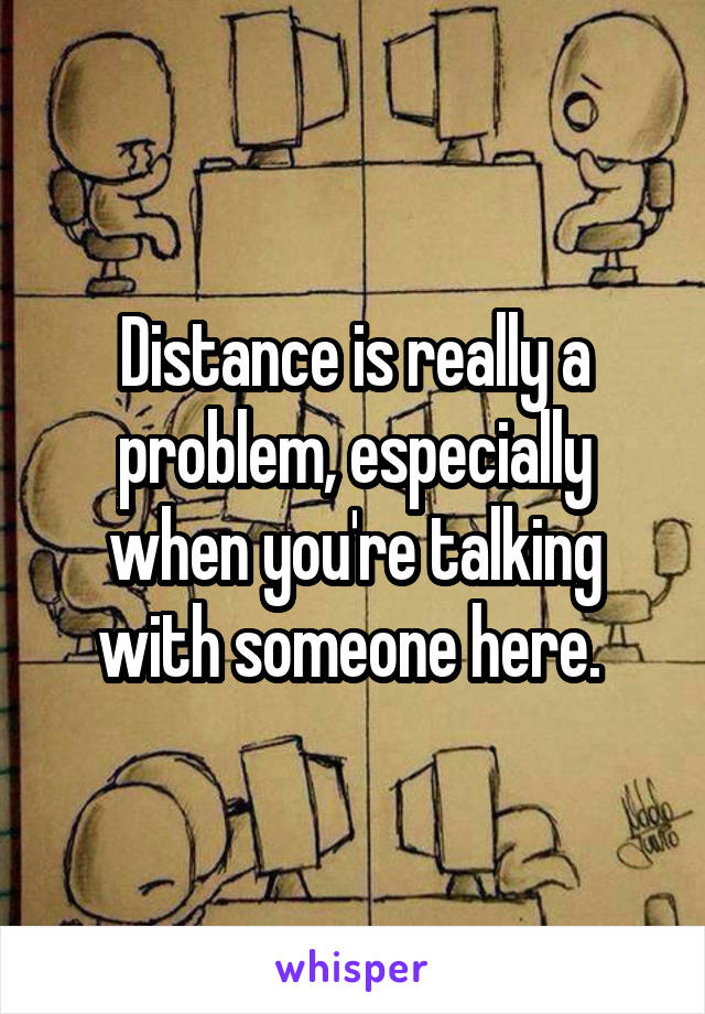 Distance is really a problem, especially when you're talking with someone here. 