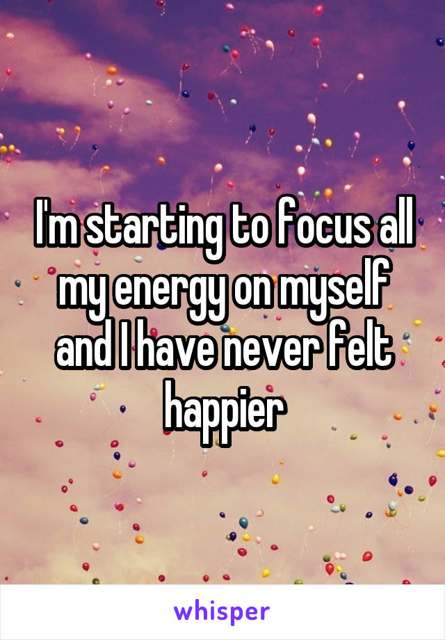 I'm starting to focus all my energy on myself and I have never felt happier