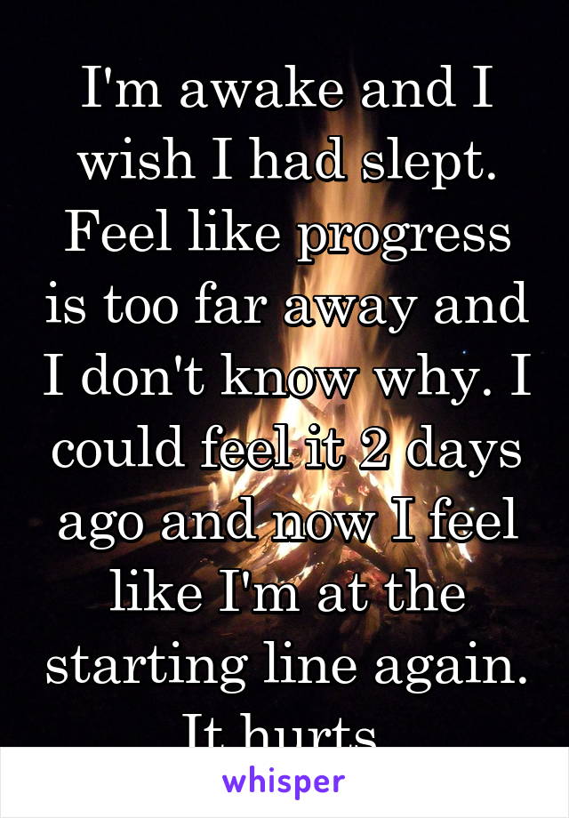 I'm awake and I wish I had slept. Feel like progress is too far away and I don't know why. I could feel it 2 days ago and now I feel like I'm at the starting line again. It hurts.