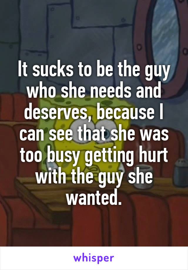 It sucks to be the guy who she needs and deserves, because I can see that she was too busy getting hurt with the guy she wanted.