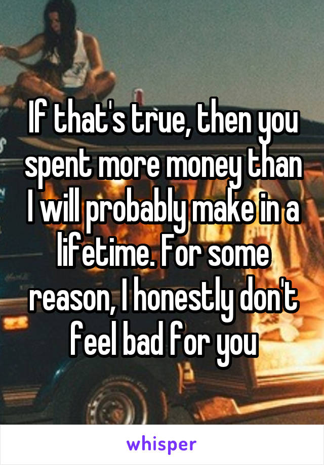 If that's true, then you spent more money than I will probably make in a lifetime. For some reason, I honestly don't feel bad for you