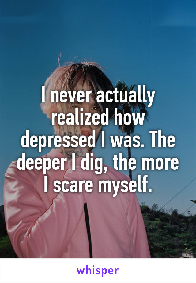 I never actually realized how depressed I was. The deeper I dig, the more I scare myself.