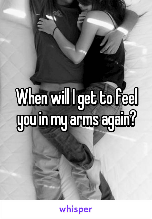 When will I get to feel you in my arms again?