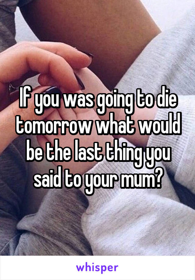 If you was going to die tomorrow what would be the last thing you said to your mum?