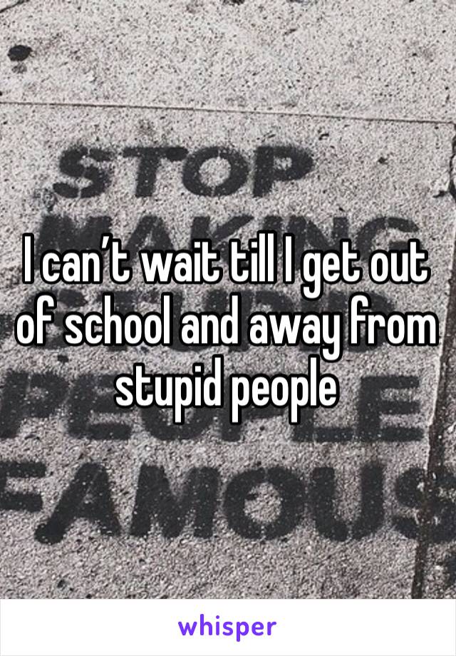 I can’t wait till I get out of school and away from stupid people 