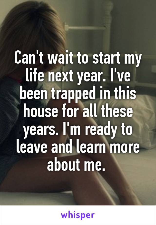 Can't wait to start my life next year. I've been trapped in this house for all these years. I'm ready to leave and learn more about me. 