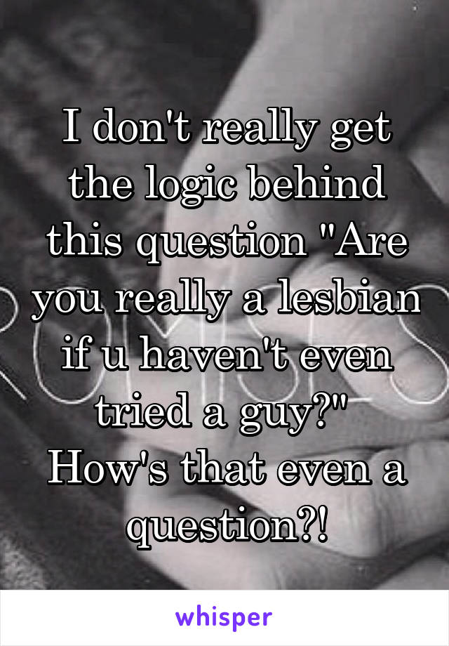 I don't really get the logic behind this question "Are you really a lesbian if u haven't even tried a guy?" 
How's that even a question?!