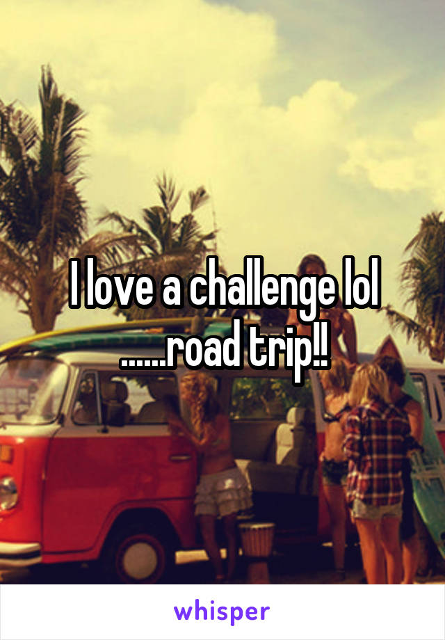 I love a challenge lol ......road trip!!