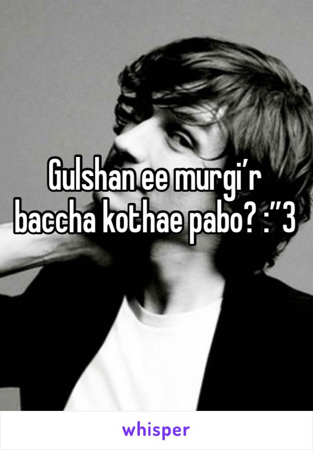 Gulshan ee murgi’r baccha kothae pabo? :”3