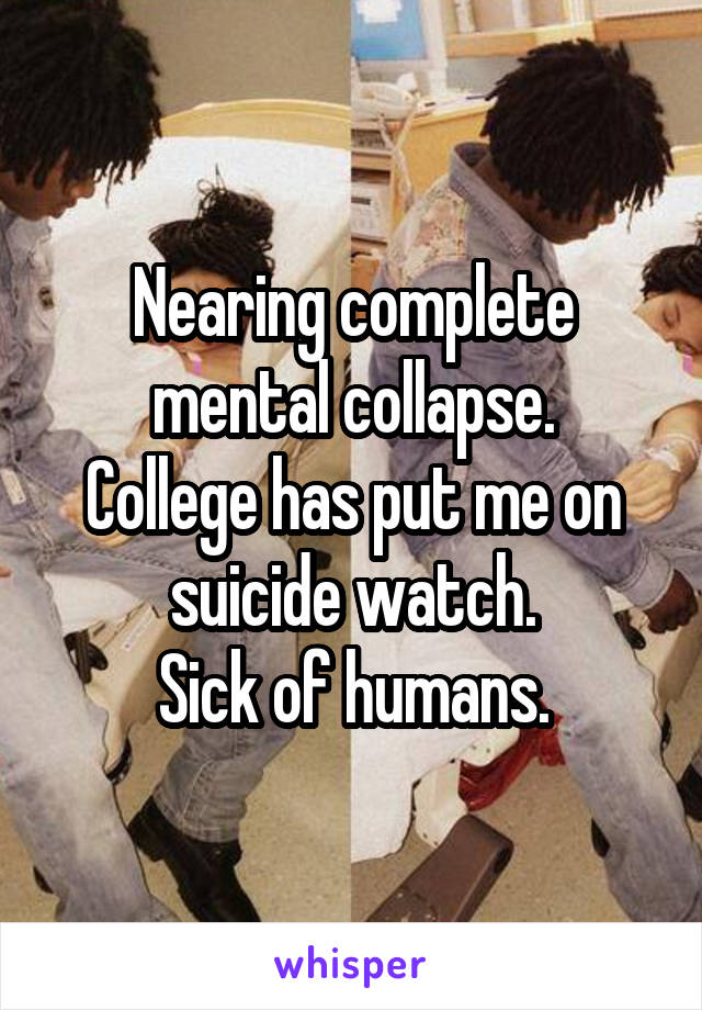 Nearing complete mental collapse.
College has put me on suicide watch.
Sick of humans.