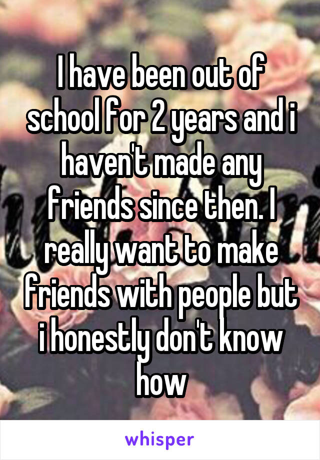 I have been out of school for 2 years and i haven't made any friends since then. I really want to make friends with people but i honestly don't know how