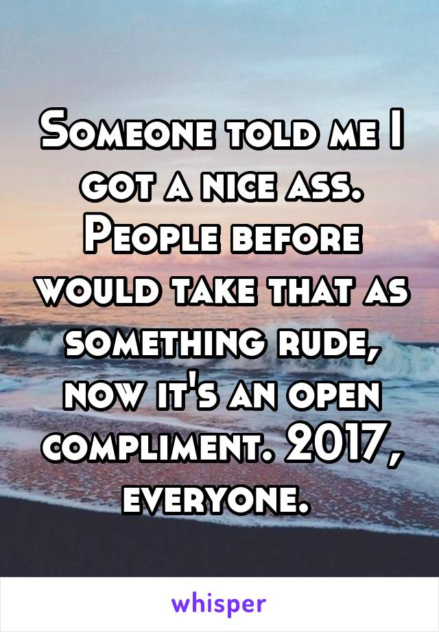 Someone told me I got a nice ass. People before would take that as something rude, now it's an open compliment. 2017, everyone. 