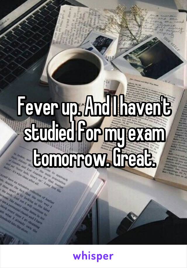 Fever up. And I haven't studied for my exam tomorrow. Great.