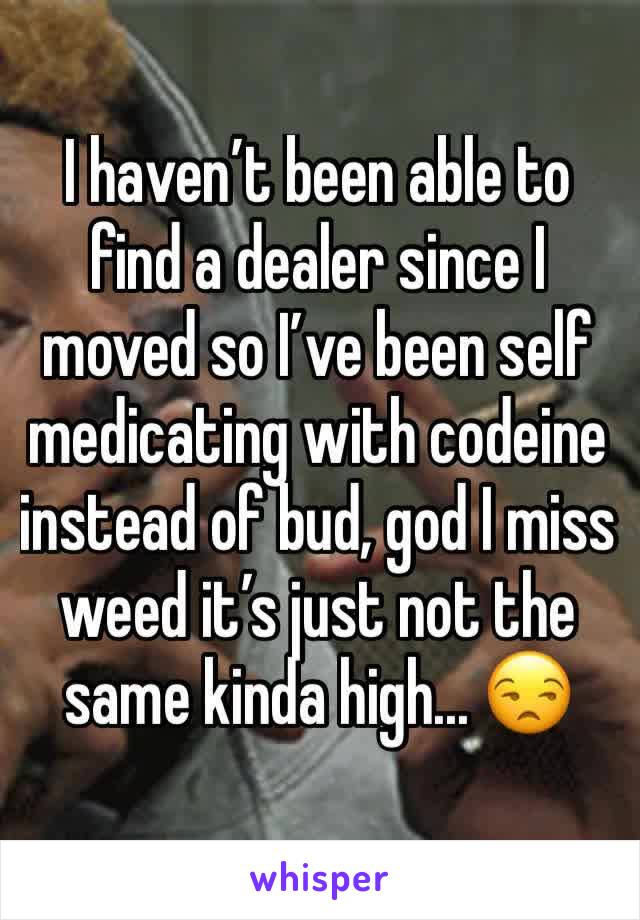 I haven’t been able to find a dealer since I moved so I’ve been self medicating with codeine instead of bud, god I miss weed it’s just not the same kinda high... 😒