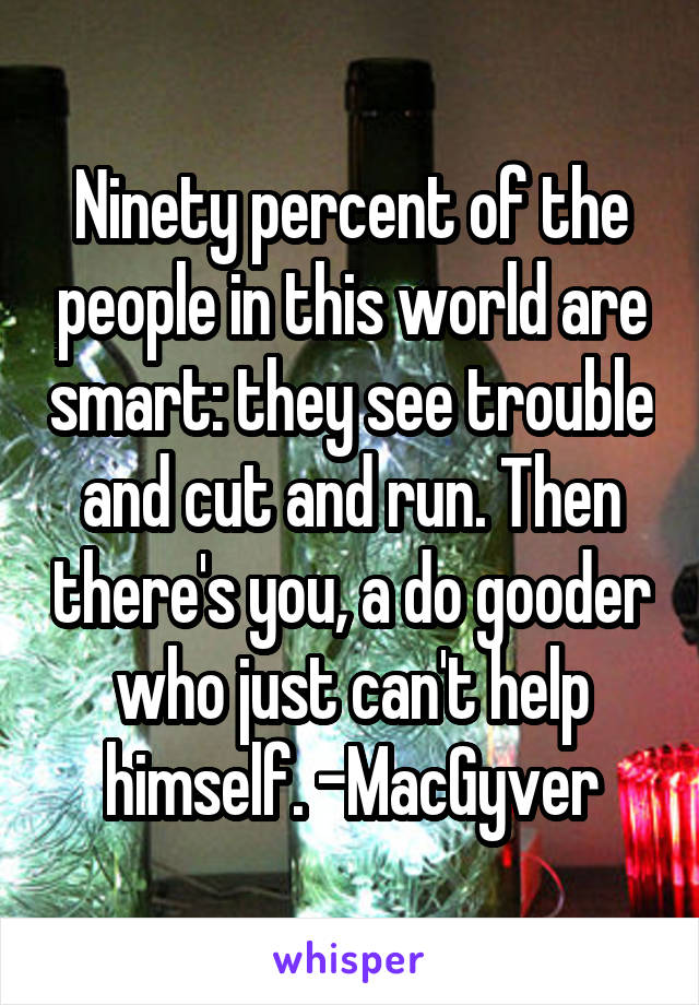 Ninety percent of the people in this world are smart: they see trouble and cut and run. Then there's you, a do gooder who just can't help himself. -MacGyver