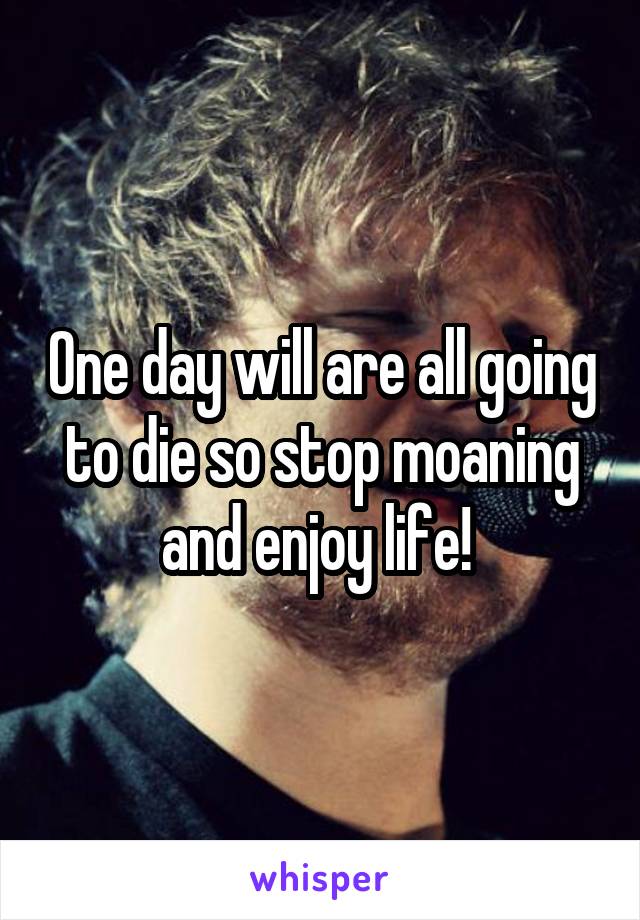 One day will are all going to die so stop moaning and enjoy life! 