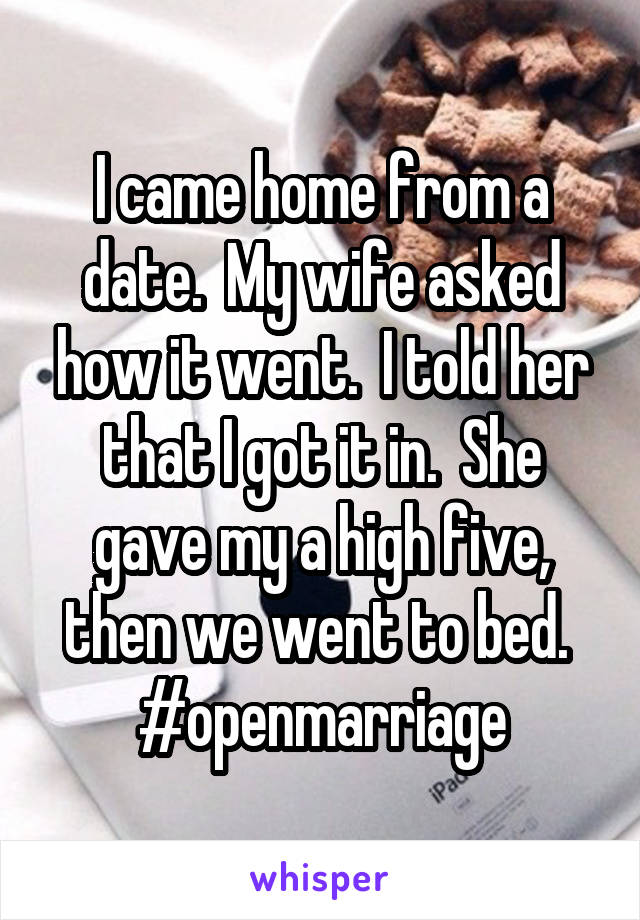 I came home from a date.  My wife asked how it went.  I told her that I got it in.  She gave my a high five, then we went to bed.  #openmarriage