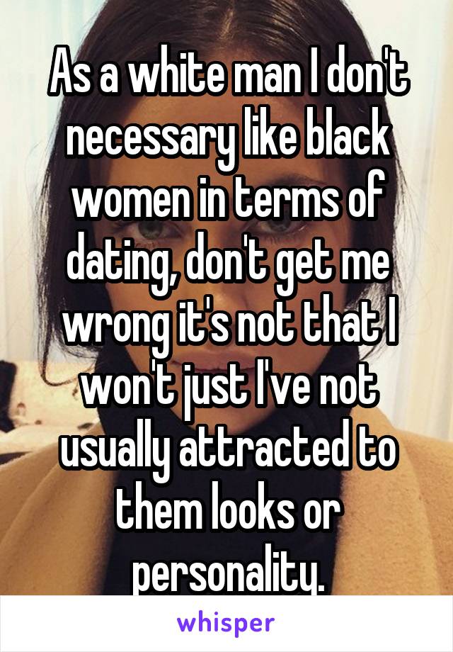 As a white man I don't necessary like black women in terms of dating, don't get me wrong it's not that I won't just I've not usually attracted to them looks or personality.