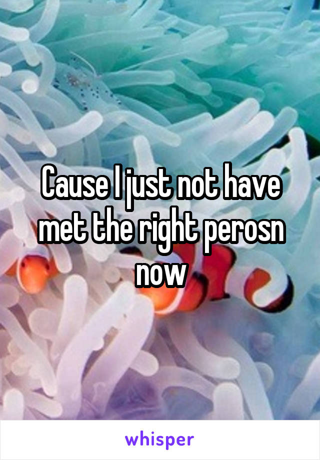 Cause I just not have met the right perosn now