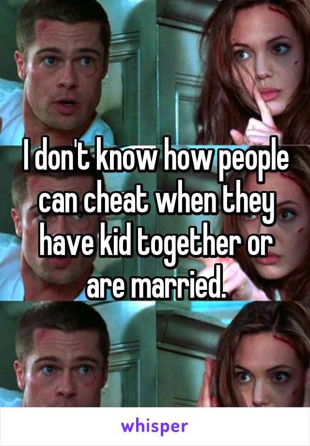 I don't know how people can cheat when they have kid together or are married.