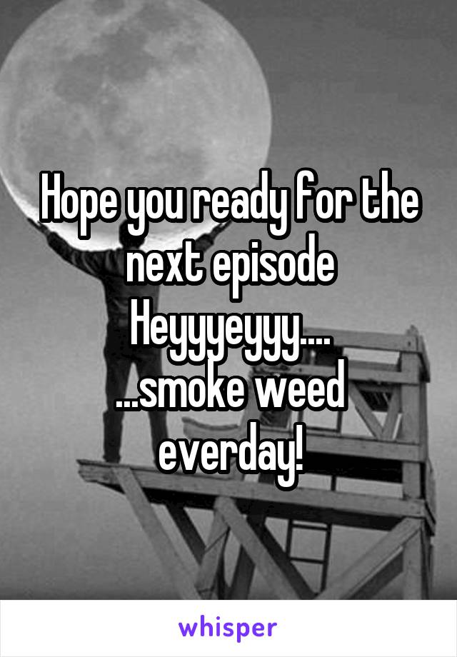 Hope you ready for the next episode
Heyyyeyyy....
...smoke weed everday!